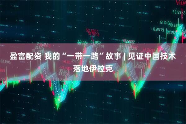 盈富配资 我的“一带一路”故事 | 见证中国技术落地伊拉克