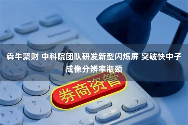 犇牛聚财 中科院团队研发新型闪烁屏 突破快中子成像分辨率瓶颈